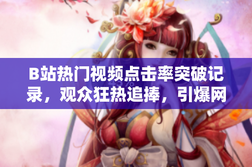 B站热门视频点击率突破记录，观众狂热追捧，引爆网络热议！