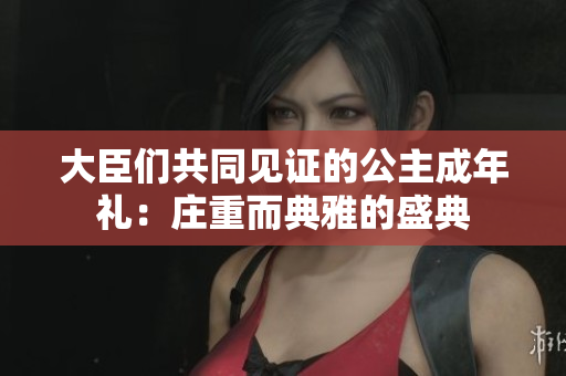 大臣们共同见证的公主成年礼：庄重而典雅的盛典