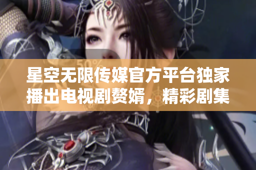 星空无限传媒官方平台独家播出电视剧赘婿，精彩剧集全免费在线观看