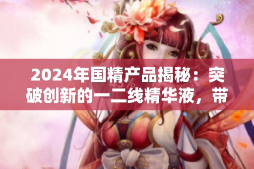 2024年国精产品揭秘：突破创新的一二线精华液，带来绝佳护肤体验