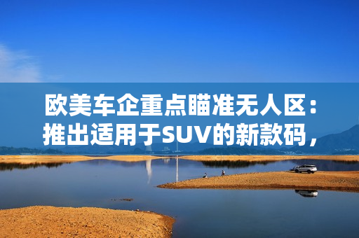 欧美车企重点瞄准无人区：推出适用于SUV的新款码，巩固市场地位
