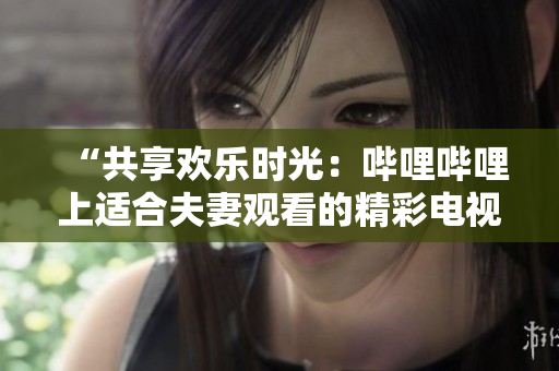 “共享欢乐时光：哔哩哔哩上适合夫妻观看的精彩电视剧推荐”