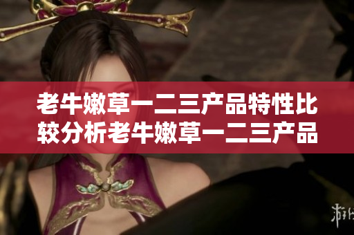 老牛嫩草一二三产品特性比较分析老牛嫩草一二三产品哪个更适合你？