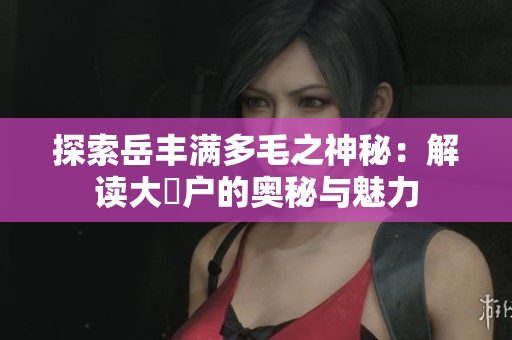 探索岳丰满多毛之神秘：解读大隂户的奥秘与魅力
