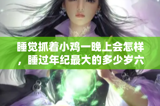 睡觉抓着小鸡一晚上会怎样，睡过年纪最大的多少岁六十多，水润紧致销魂低吟古代，水润紧致销魂低吟，说说都是怎么的干对象的，睡眠を取らなくてもいい141