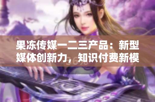 果冻传媒一二三产品：新型媒体创新力，知识付费新模式