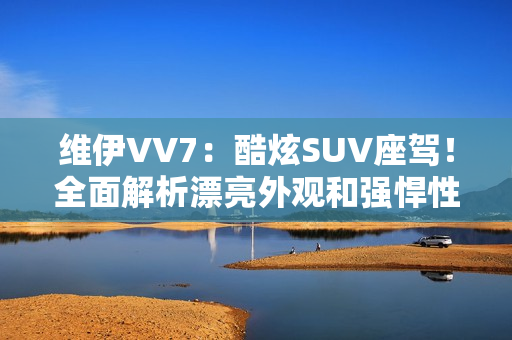 维伊VV7：酷炫SUV座驾！全面解析漂亮外观和强悍性能