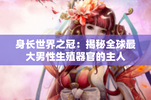 身长世界之冠：揭秘全球最大男性生殖器官的主人