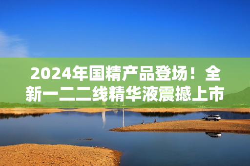 2024年国精产品登场！全新一二二线精华液震撼上市，焕活肌肤焕发光彩！