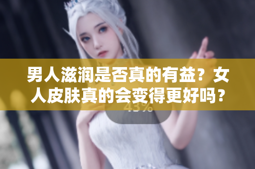 男人滋润是否真的有益？女人皮肤真的会变得更好吗？一探滋润背后的真相！