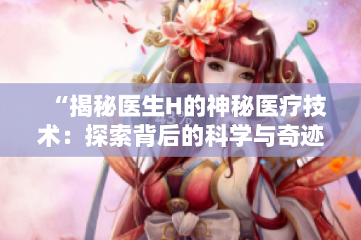 “揭秘医生H的神秘医疗技术：探索背后的科学与奇迹”