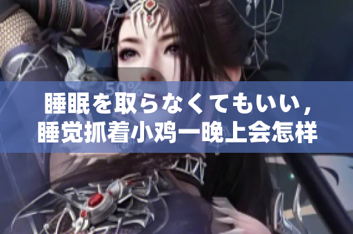 睡眠を取らなくてもいい，睡觉抓着小鸡一晚上会怎样，睡过年纪最大的多少岁六十多，水润紧致销魂低吟古代，水润紧致销魂低吟，说说都是怎么的干对象的850
