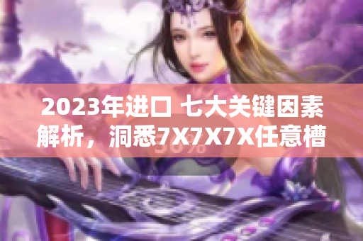 2023年进口 七大关键因素解析，洞悉7X7X7X任意槽的全球贸易格局