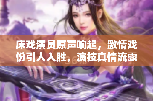 床戏演员原声响起，激情戏份引人入胜，演技真情流露