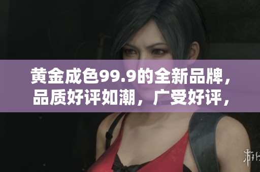黄金成色99.9的全新品牌，品质好评如潮，广受好评，你值得拥有。