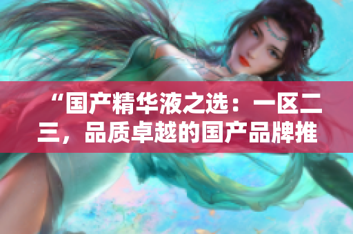 “国产精华液之选：一区二三，品质卓越的国产品牌推荐与评测”