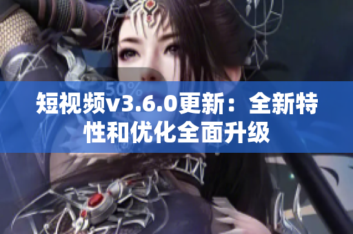 短视频v3.6.0更新：全新特性和优化全面升级