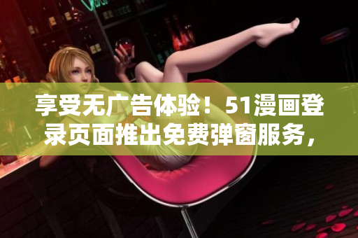 享受无广告体验！51漫画登录页面推出免费弹窗服务，尽情畅读各类漫画！
