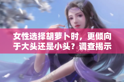 女性选择胡萝卜时，更倾向于大头还是小头？调查揭示了偏好