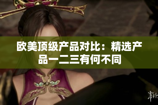欧美顶级产品对比：精选产品一二三有何不同