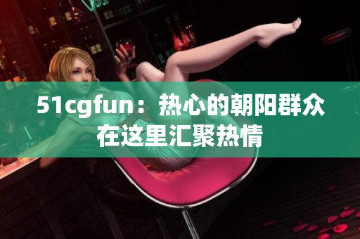 51cgfun：热心的朝阳群众在这里汇聚热情