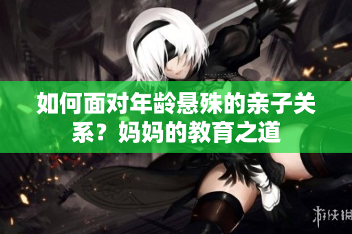 如何面对年龄悬殊的亲子关系？妈妈的教育之道