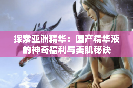 探索亚洲精华：国产精华液的神奇福利与美肌秘诀