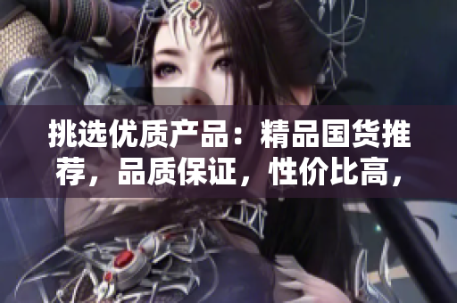 挑选优质产品：精品国货推荐，品质保证，性价比高，让您购物更轻松！
