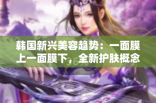 韩国新兴美容趋势：一面膜上一面膜下，全新护肤概念探索