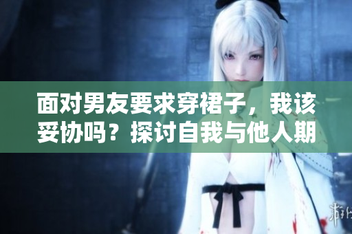 面对男友要求穿裙子，我该妥协吗？探讨自我与他人期望的平衡