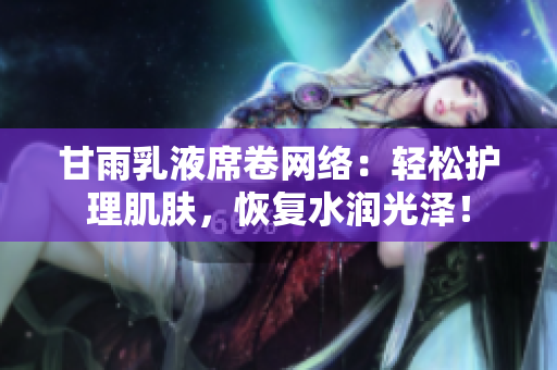 甘雨乳液席卷网络：轻松护理肌肤，恢复水润光泽！