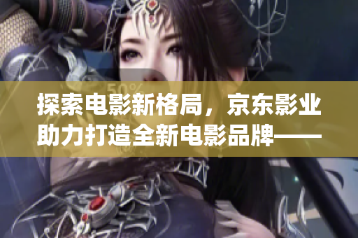 探索电影新格局，京东影业助力打造全新电影品牌——jd008苏小小