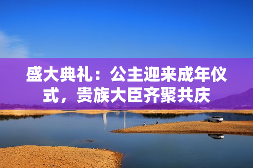 盛大典礼：公主迎来成年仪式，贵族大臣齐聚共庆