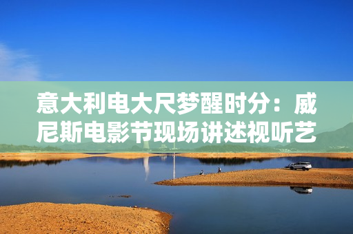 意大利电大尺梦醒时分：威尼斯电影节现场讲述视听艺术的无限可能