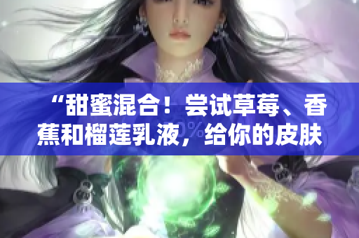 “甜蜜混合！尝试草莓、香蕉和榴莲乳液，给你的皮肤滋润的呵护”