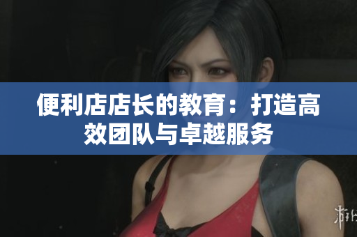 便利店店长的教育：打造高效团队与卓越服务