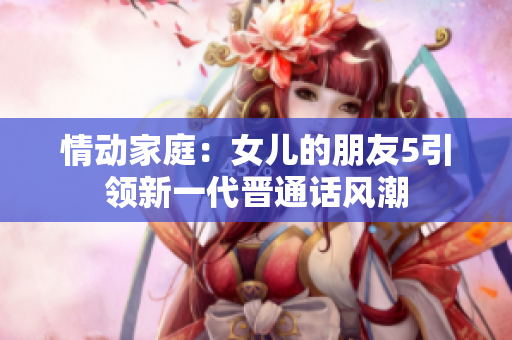 情动家庭：女儿的朋友5引领新一代晋通话风潮