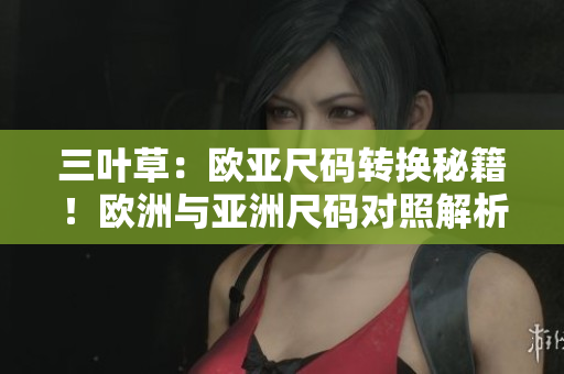 三叶草：欧亚尺码转换秘籍！欧洲与亚洲尺码对照解析，轻松选购