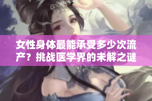 女性身体最能承受多少次流产？挑战医学界的未解之谜