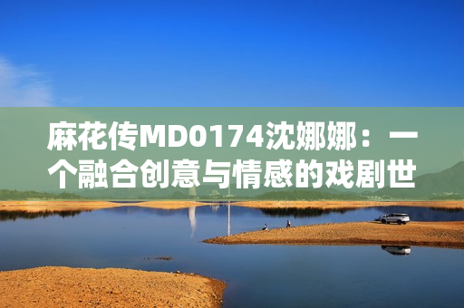 麻花传MD0174沈娜娜：一个融合创意与情感的戏剧世界