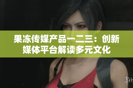 果冻传媒产品一二三：创新媒体平台解读多元文化