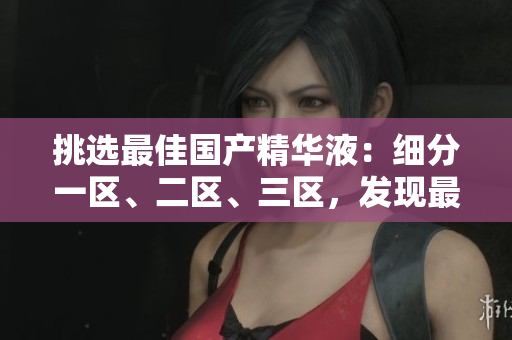 挑选最佳国产精华液：细分一区、二区、三区，发现最优质的护肤神器