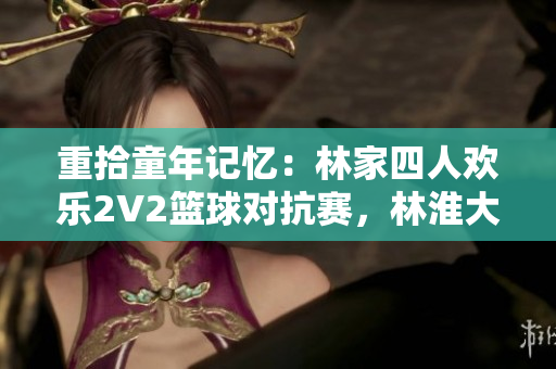 重拾童年记忆：林家四人欢乐2V2篮球对抗赛，林淮大展身手