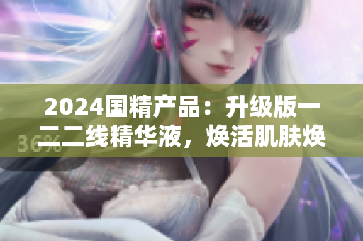 2024国精产品：升级版一二二线精华液，焕活肌肤焕新生