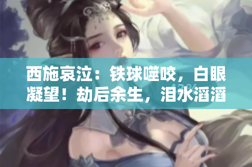 西施哀泣：铁球噬咬，白眼凝望！劫后余生，泪水滔滔。