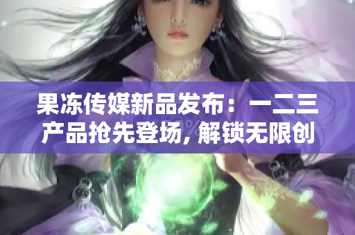 果冻传媒新品发布：一二三产品抢先登场, 解锁无限创意可能