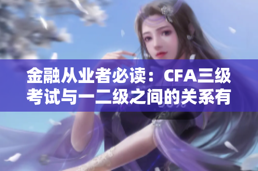 金融从业者必读：CFA三级考试与一二级之间的关系有多重要？