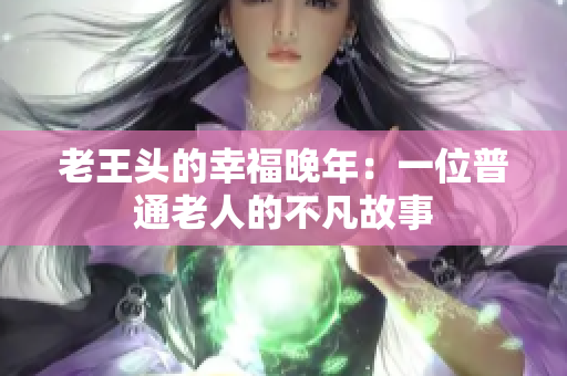 老王头的幸福晚年：一位普通老人的不凡故事