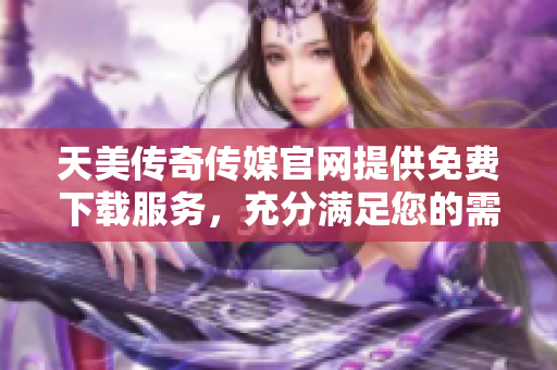 天美传奇传媒官网提供免费下载服务，充分满足您的需求
