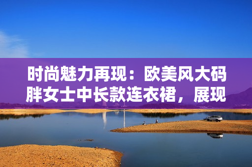 时尚魅力再现：欧美风大码胖女士中长款连衣裙，展现优雅风范与自信风采